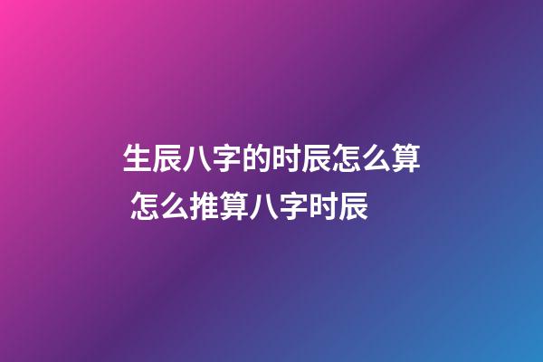 生辰八字的时辰怎么算 怎么推算八字时辰-第1张-观点-玄机派